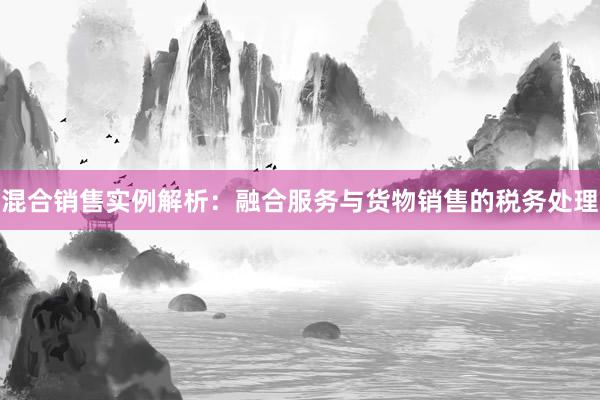 混合销售实例解析：融合服务与货物销售的税务处理