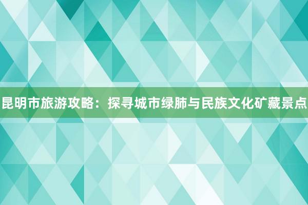 昆明市旅游攻略：探寻城市绿肺与民族文化矿藏景点